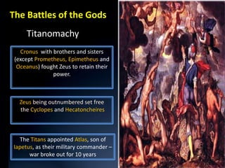 The Battles of the Gods
     Titanomachy
   Cronus with brothers and sisters
 (except Prometheus, Epimetheus and
  Oceanus) fought Zeus to retain their
               power.



   Zeus being outnumbered set free
   the Cyclopes and Hecatoncheires



  The Titans appointed Atlas, son of
Iapetus, as their military commander –
      war broke out for 10 years
 