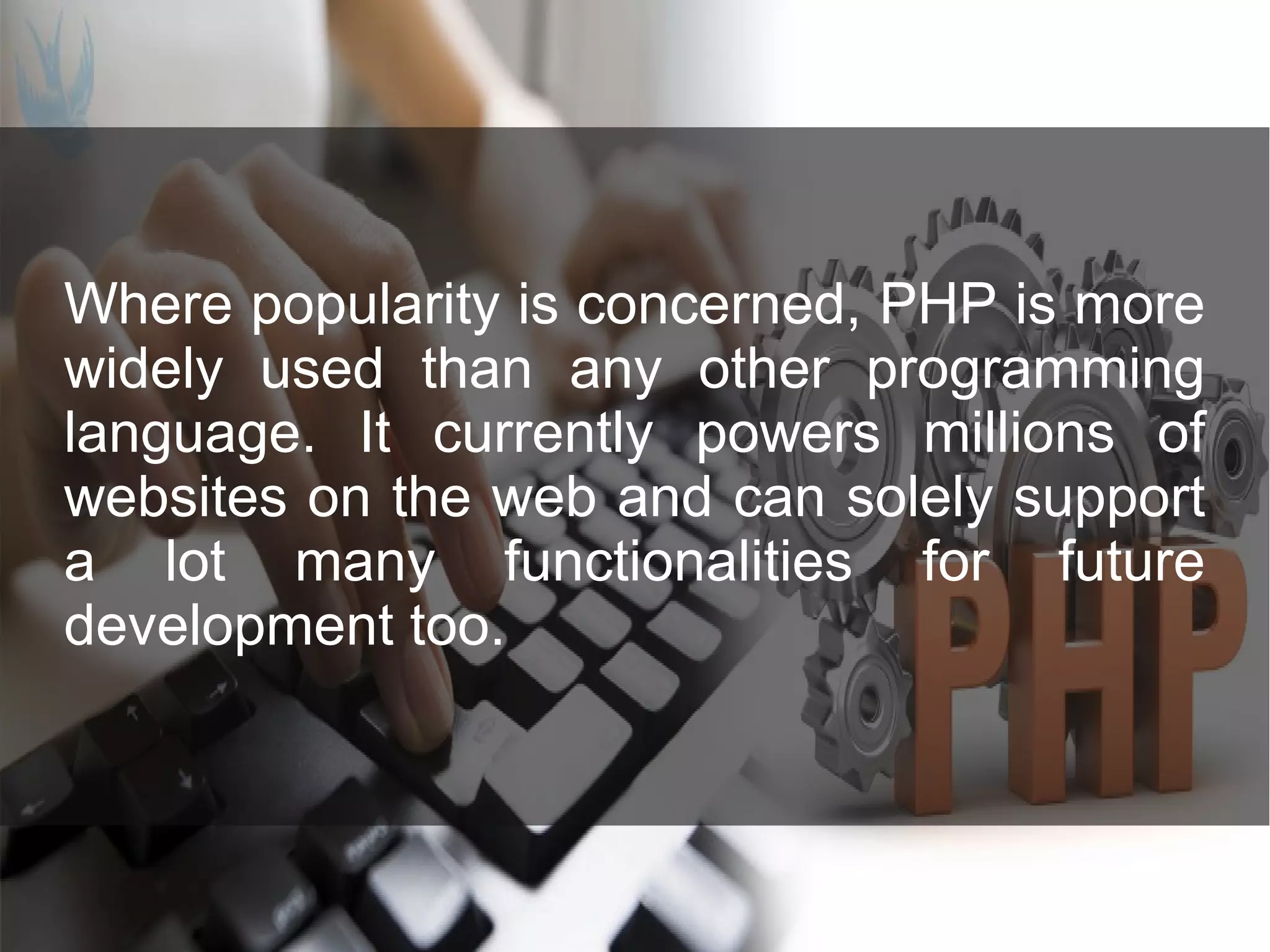 Where popularity is concerned, PHP is more widely used than any other programming language. It currently powers millions of websites on the web and can solely support a lot many functionalities for future development too. 