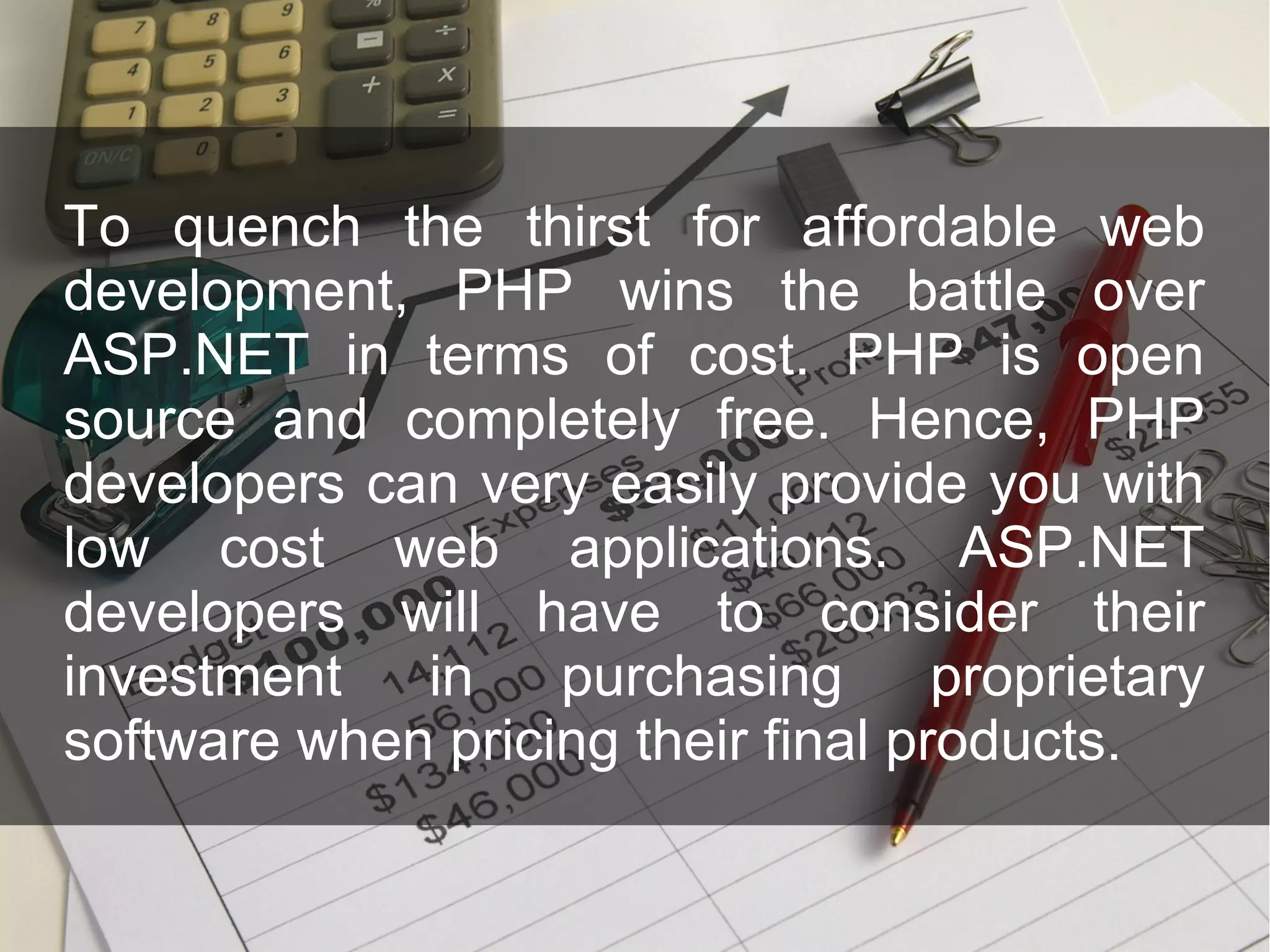 To quench the thirst for affordable web development, PHP wins the battle over ASP.NET in terms of cost. PHP is open source and completely free. Hence, PHP developers can very easily provide you with low cost web applications. ASP.NET developers will have to consider their investment in purchasing proprietary software when pricing their final products. 