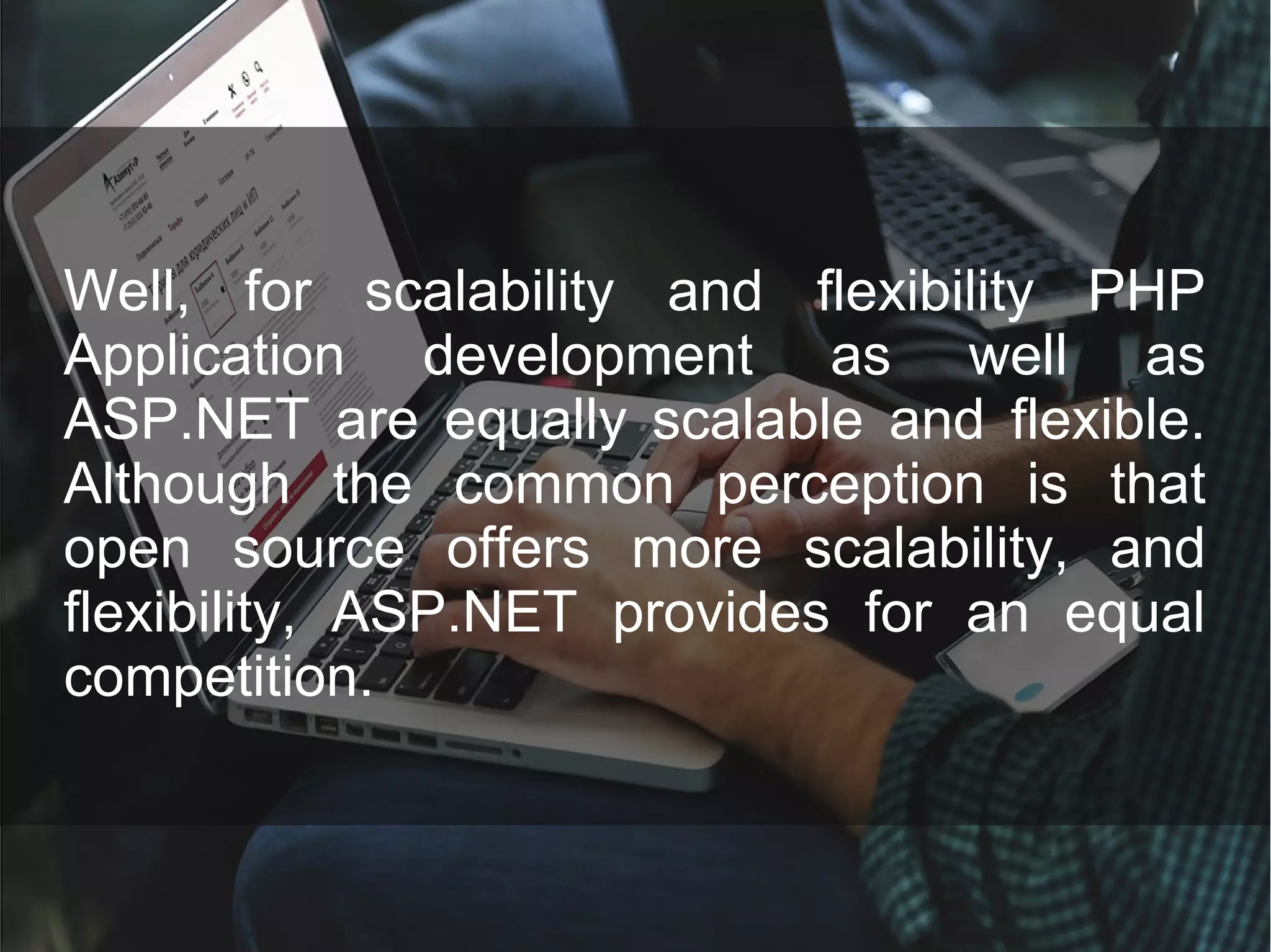 Well, for scalability and flexibility PHP Application development as well as ASP.NET are equally scalable and flexible. Although the common perception is that open source offers more scalability, and flexibility, ASP.NET provides for an equal competition. 