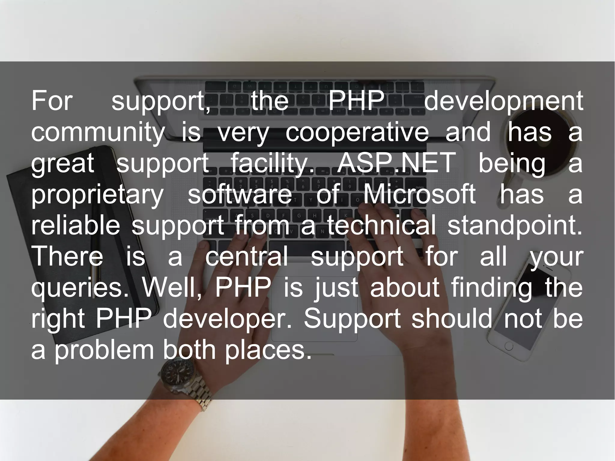 For support, the PHP development community is very cooperative and has a great support facility. ASP.NET being a proprietary software of Microsoft has a reliable support from a technical standpoint. There is a central support for all your queries. Well, PHP is just about finding the right PHP developer. Support should not be a problem both places. 