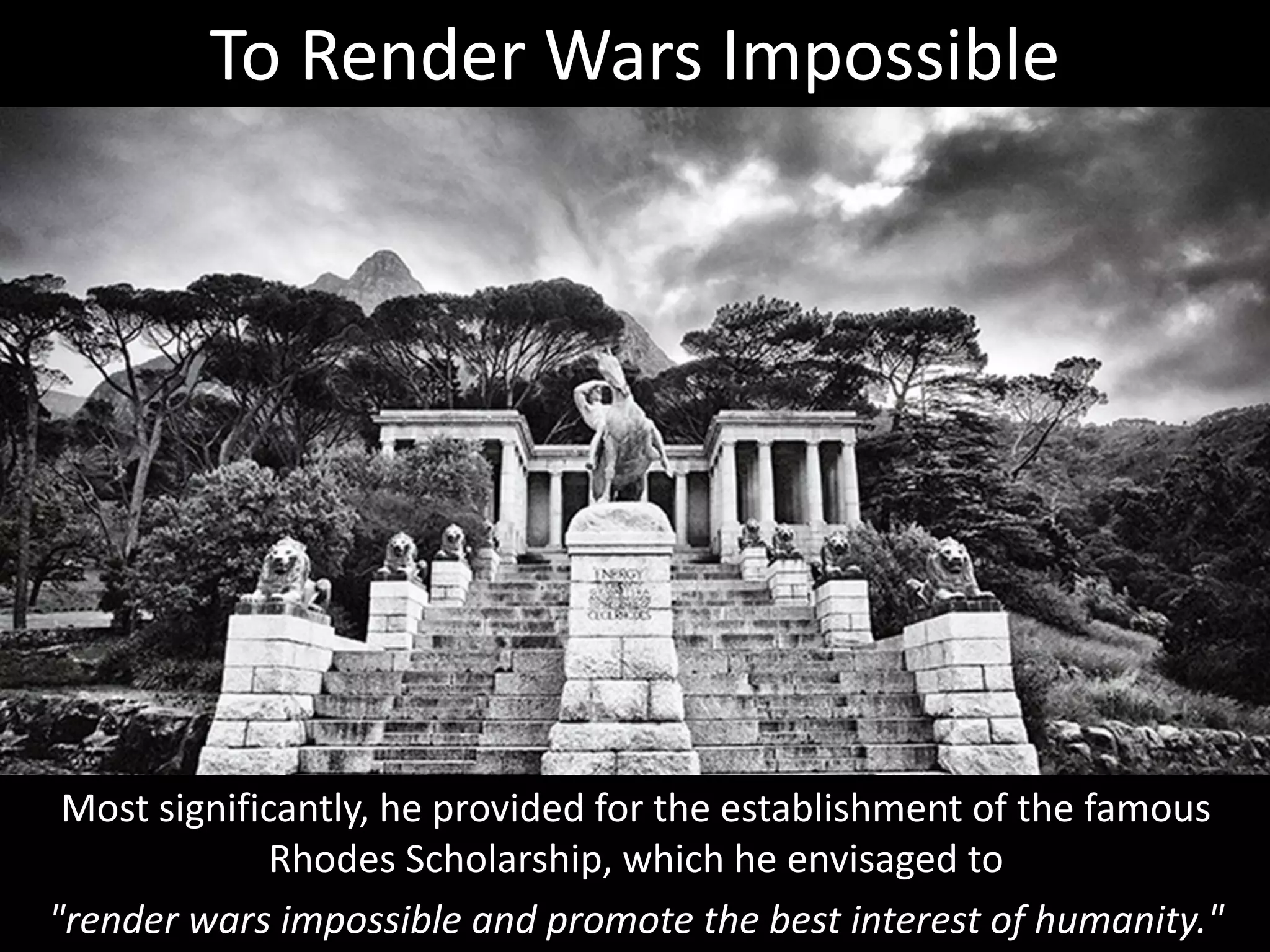 Most significantly, he provided for the establishment of the famous
Rhodes Scholarship, which he envisaged to
"render wars impossible and promote the best interest of humanity."
To Render Wars Impossible
 