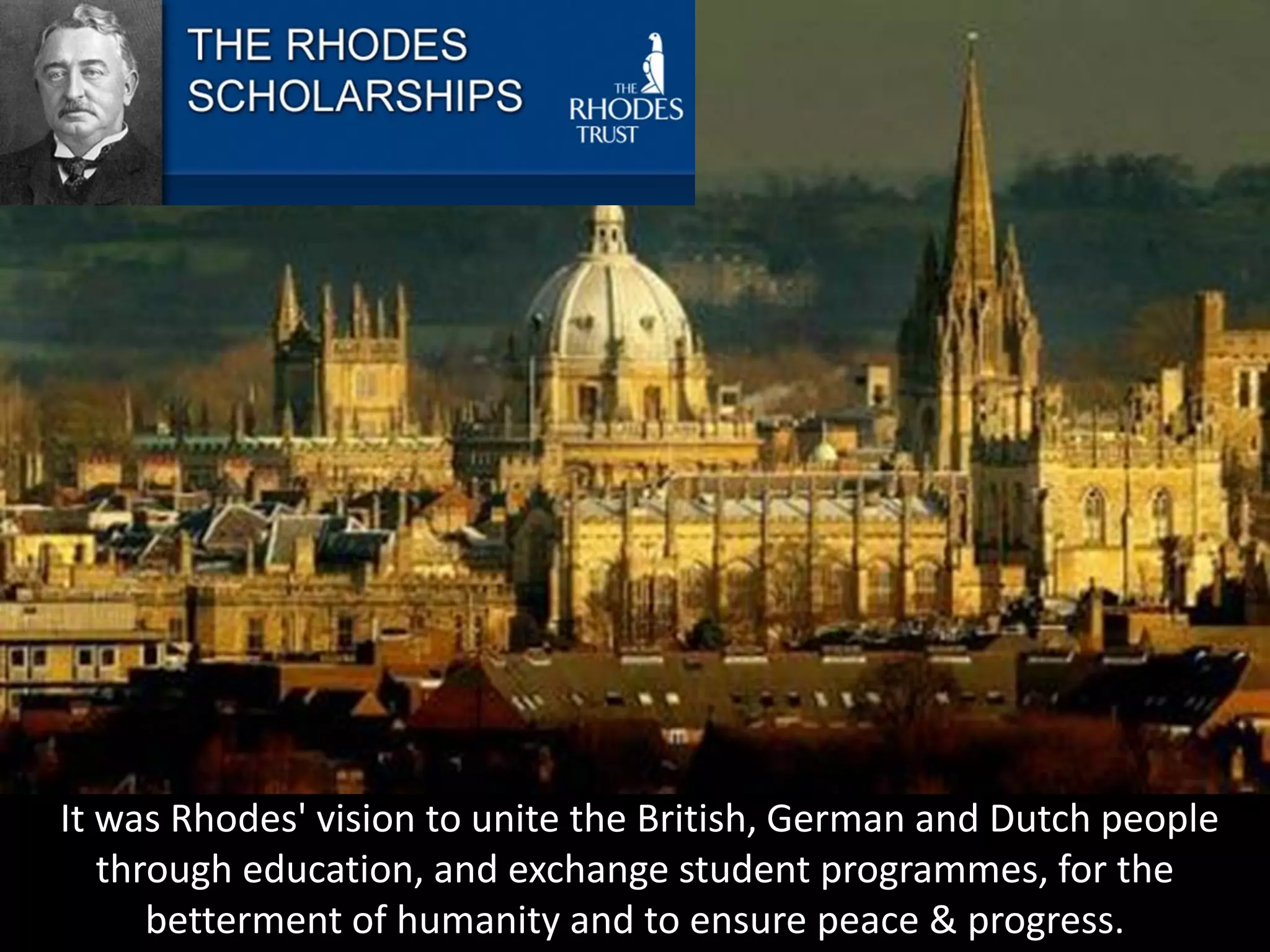It was Rhodes' vision to unite the British, German and Dutch people
through education, and exchange student programmes, for the
betterment of humanity and to ensure peace & progress.
 