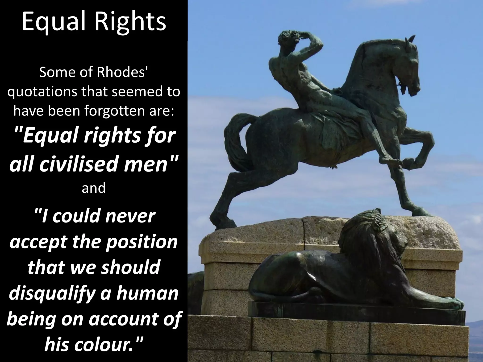 Some of Rhodes'
quotations that seemed to
have been forgotten are:
"Equal rights for
all civilised men"
and
"I could never
accept the position
that we should
disqualify a human
being on account of
his colour."
Equal Rights
 