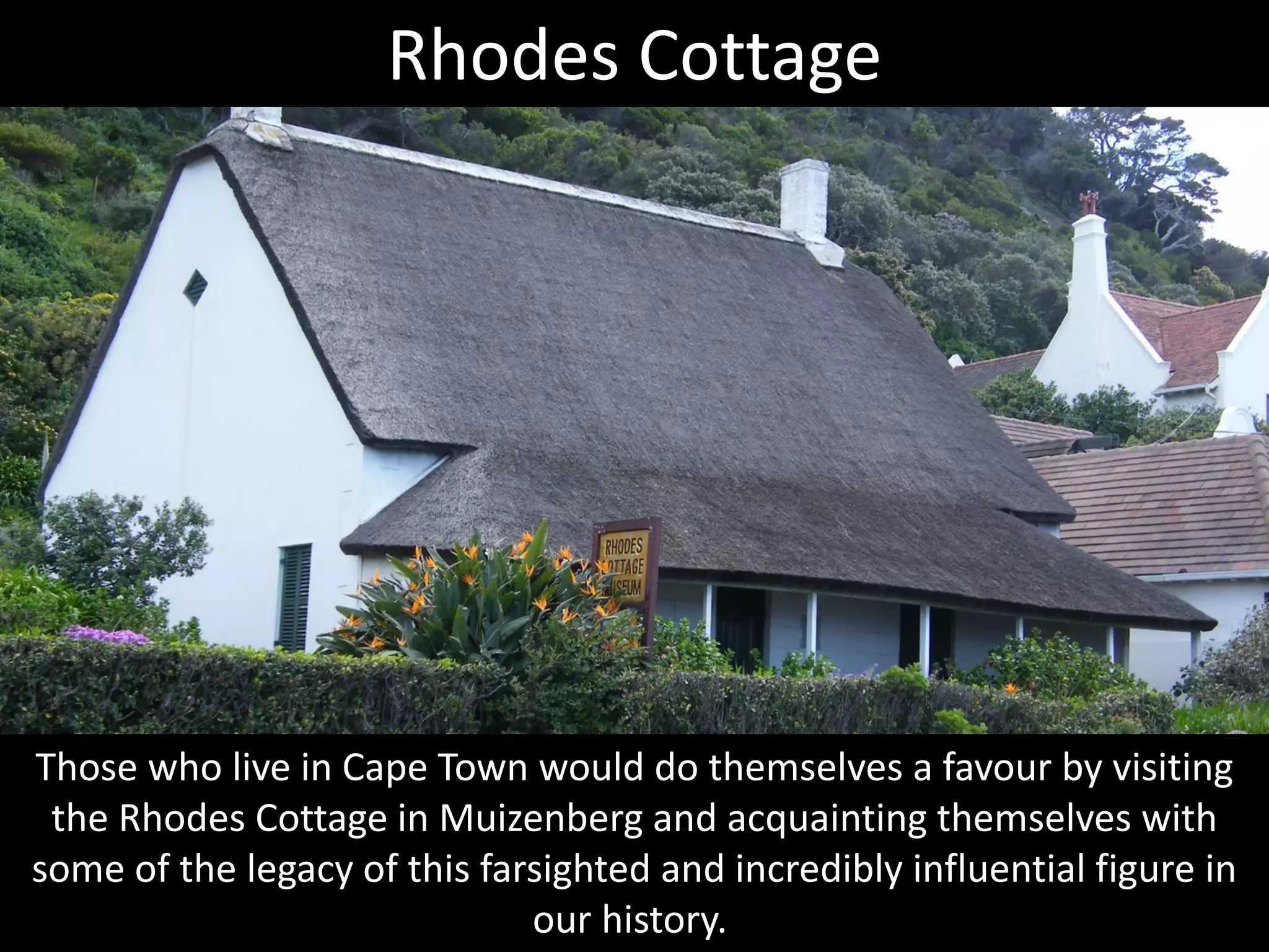 Those who live in Cape Town would do themselves a favour by visiting
the Rhodes Cottage in Muizenberg and acquainting themselves with
some of the legacy of this farsighted and incredibly influential figure in
our history.
Rhodes Cottage
 