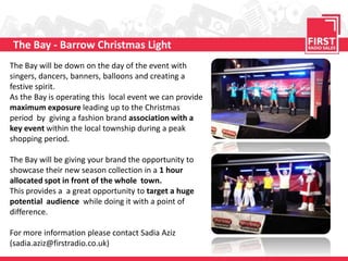 The Bay - Barrow Christmas Light
The Bay will be down on the day of the event with
singers, dancers, banners, balloons and creating a
festive spirit.
As the Bay is operating this local event we can provide
maximum exposure leading up to the Christmas
period by giving a fashion brand association with a
key event within the local township during a peak
shopping period.

The Bay will be giving your brand the opportunity to
showcase their new season collection in a 1 hour
allocated spot in front of the whole town.
This provides a a great opportunity to target a huge
potential audience while doing it with a point of
difference.

For more information please contact Sadia Aziz
(sadia.aziz@firstradio.co.uk)
 
