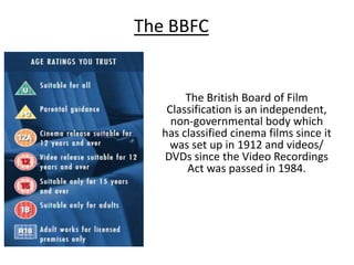 The BBFC

The British Board of Film
Classification is an independent,
non-governmental body which
has classified cinema films since it
was set up in 1912 and videos/
DVDs since the Video Recordings
Act was passed in 1984.

 