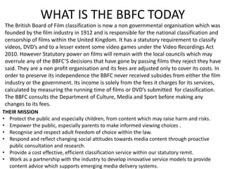 WHAT IS THE BBFC TODAY
The British Board of Film classification is now a non governmental organisation which was
founded by the film industry in 1912 and is responsible for the national classification and
censorship of films within the United Kingdom. It has a statutory requirement to classify
videos, DVD’s and to a lesser extent some video games under the Video Recordings Act
2010. However Statutory power on films will remain with the local councils which may
overrule any of the BBFC’S decisions that have gone by passing films they reject they have
said. They are a non profit organisation and its fees are adjusted only to cover its costs. In
order to preserve its independence the BBFC never received subsides from either the film
industry or the government. Its income is solely from the fees it charges for its services,
calculated by measuring the running time of films or DVD’s submitted for classification.
The BBFC consults the Department of Culture, Media and Sport before making any
changes to its fees.
THEIR MISSION
• Protect the public and especially children, from content which may raise harm and risks.
• Empower the public, especially parents to make informed viewing choices .
• Recognise and respect adult freedom of choice within the law.
• Respond and reflect changing social attitudes towards media content through proactive
public consultation and research.
• Provide a cost effective, efficient classification service within our statutory remit.
• Work as a partnership with the industry to develop innovative service models to provide
content advice which supports emerging media delivery systems.
 