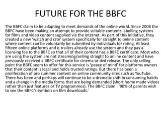 FUTURE FOR THE BBFC
The BBFC claim to be adapting to meet demands of the online world. Since 2008 the
BBFC have been making an attempt to provide suitable contents labelling systems
for films and video content supplied via the internet. As part of this initiative, they
created a new ‘watch and rate’ system specifically for straight to online content
where content can be voluntarily be submitted by individuals for rating. At least
fifteen online platforms and e-trailers already use the system and they pay a
licensing fee to the BBFC so that all of their content has a BBFC certificate. Most who
are using the system are not streaming/selling straight to online content and have
previously received a BBFC certificate for cinema or dvd release. The only selling
point the BBFC seem to offer for this service is ‘peace of mind’ for platforms owners
that their content is legal and holds trusted ratings. But there has been a
proliferation of pro summer content on online community sites such as YouTube.
There has been and perhaps will continue to be a dramatic shift in consuming habits
and a change in the media forms that are being demanded (short home made videos
rather than just features or TV programmes). The BBFC claim : ‘90% of parents wish
to see the BBFC’s symbols on film downloads.’
 
