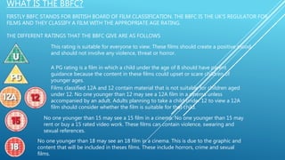 WHAT IS THE BBFC?
FIRSTLY BBFC STANDS FOR BRITISH BOARD OF FILM CLASSIFICATION. THE BBFC IS THE UK’S REGULATOR FOR
FILMS AND THEY CLASSIFY A FILM WITH THE APPROPRIATE AGE RATING.
THE DIFFERENT RATINGS THAT THE BBFC GIVE ARE AS FOLLOWS
This rating is suitable for everyone to view. These films should create a positive mood
and should not involve any violence, threat or horror.
A PG rating is a film in which a child under the age of 8 should have parent
guidance because the content in these films could upset or scare children of
younger ages.
Films classified 12A and 12 contain material that is not suitable for children aged
under 12. No one younger than 12 may see a 12A film in a cinema unless
accompanied by an adult. Adults planning to take a child under 12 to view a 12A
film should consider whether the film is suitable for that child.
No one younger than 15 may see a 15 film in a cinema. No one younger than 15 may
rent or buy a 15 rated video work. These films can contain violence, swearing and
sexual references.
No one younger than 18 may see an 18 film in a cinema. This is due to the graphic and
content that will be included in theses films. These include horrors, crime and sexual
films.