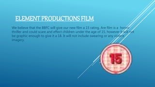 ELEMENT PRODUCTIONS FILM
We believe that the BBFC will give our new film a 15 rating. Are film is a horror
thriller and could scare and effect children under the age of 15, however it will not
be graphic enough to give it a 18. It will not include swearing or any violent
imagery.