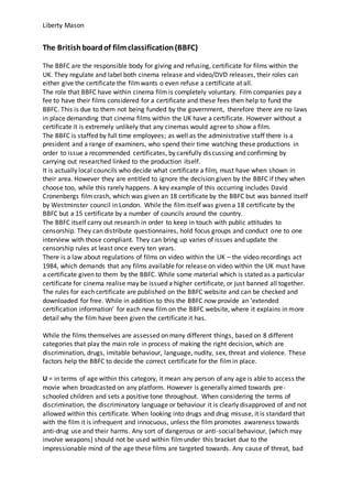 Liberty Mason
The Britishboardof filmclassification(BBFC)
The BBFC are the responsible body for giving and refusing, certificate for films within the
UK. They regulate and label both cinema release and video/DVD releases, their roles can
either give the certificate the filmwants o even refuse a certificate at all.
The role that BBFC have within cinema film is completely voluntary. Film companies pay a
fee to have their films considered for a certificate and these fees then help to fund the
BBFC. This is due to them not being funded by the government, therefore there are no laws
in place demanding that cinema films within the UK have a certificate. However without a
certificate it is extremely unlikely that any cinemas would agree to show a film.
The BBFC is staffed by full time employees; as well as the administrative staff there is a
president and a range of examiners, who spend their time watching these productions in
order to issue a recommended certificates, by carefully discussing and confirming by
carrying out researched linked to the production itself.
It is actually local councils who decide what certificate a film, must have when shown in
their area. However they are entitled to ignore the decision given by the BBFC if they when
choose too, while this rarely happens. A key example of this occurring includes David
Cronenbergs filmcrash, which was given an 18 certificate by the BBFC but was banned itself
by Westminster council in London. While the filmitself was given a 18 certificate by the
BBFC but a 15 certificate by a number of councils around the country.
The BBFC itself carry out research in order to keep in touch with public attitudes to
censorship. They can distribute questionnaires, hold focus groups and conduct one to one
interview with those compliant. They can bring up varies of issues and update the
censorship rules at least once every ten years.
There is a law about regulations of films on video within the UK – the video recordings act
1984, which demands that any films available for release on video within the UK must have
a certificate given to them by the BBFC. While some material which is stated as a particular
certificate for cinema realise may be issued a higher certificate, or just banned all together.
The rules for each certificate are published on the BBFC website and can be checked and
downloaded for free. While in addition to this the BBFC now provide an ‘extended
certification information’ for each new film on the BBFC website, where it explains in more
detail why the film have been given the certificate it has.
While the films themselves are assessed on many different things, based on 8 different
categories that play the main role in process of making the right decision, which are
discrimination, drugs, imitable behaviour, language, nudity, sex, threat and violence. These
factors help the BBFC to decide the correct certificate for the filmin place.
U = in terms of age within this category, it mean any person of any age is able to access the
movie when broadcasted on any platform. However is generally aimed towards pre-
schooled children and sets a positive tone throughout. When considering the terms of
discrimination, the discriminatory language or behaviour it is clearly disapproved of and not
allowed within this certificate. When looking into drugs and drug misuse, it is standard that
with the film it is infrequent and innocuous, unless the film promotes awareness towards
anti-drug use and their harms. Any sort of dangerous or anti-social behaviour, (which may
involve weapons) should not be used within filmunder this bracket due to the
impressionable mind of the age these films are targeted towards. Any cause of threat, bad
 