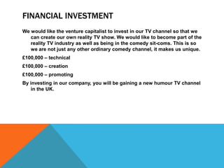 FINANCIAL INVESTMENT
We would like the venture capitalist to invest in our TV channel so that we
   can create our own reality TV show. We would like to become part of the
   reality TV industry as well as being in the comedy sit-coms. This is so
   we are not just any other ordinary comedy channel, it makes us unique.
£100,000 – technical
£100,000 – creation
£100,000 – promoting
By investing in our company, you will be gaining a new humour TV channel
    in the UK.
 