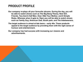 PRODUCT PROFILE
Our company re-plays all your favourite sitcoms. During the day, you will
   be able to watch shows such as The Big Bang Theory, New Girl,
   Friends, Two And A Half Men, How I Met Your Mother, and 8 Simple
   Rules. Whereas when it gets to 10pm you will be able to watch shows
   such as Family Guy, American Dad, South park, and The Inbetweeners.
The target audience is aimed at late teens – early 40s. These products
   appeal to the target audience by providing them with the right sense of
   humour and entertainment.
Our company has had success with increasing our viewers and
   advertisements.
 