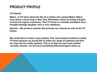 PRODUCT PROFILE
2 Products:
Makul – A TV show about the life of an Indian man named Makul. Makul
lives above a local shop in New York, Manhattan where he works and gets
to know his regular customers. This TV show is a comedy and Makul has a
troubled teenage daughter who is very rebellious.
Adverts – We produce adverts that promote our channel as well as the TV
shows.


We would like to create a new product. This new product would be a reality
TV show because we would like to widen our range of audience and find
our way into the reality industry. This is so that we aren‟t just another
„comedy channel‟, we will have something different/original about us.
 