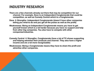 INDUSTRY RESEARCH
There are a few channels already out there that may be competition for our
   channel. For example, Dave is an Independent Conglomerate that could be
   competition, as well as Comedy Central which is a Conglomerate.
Dave  Strengths: Independent Conglomerate (doesn‟t have other companies
   telling you what to do and you get all the praise as well as the profit)
Weaknesses: Being an Independent Conglomerate means you have to get
   yourself known which is a lot harder because you have no support and help
   from other big companies. You also have to compete with other
   companies/industries.


Comedy Central  Strengths: Conglomerate (have a lot of TV shows supporting
   and helping advertise their products and channel. They also have a higher
   income and are a lot more recognizable)
Weaknesses: Being a Conglomerate means they have to share the profit and
   advertise other companies.
 