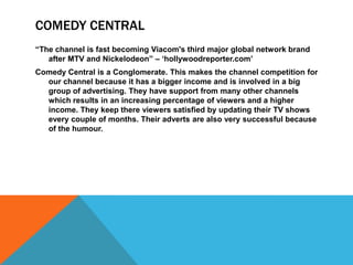 COMEDY CENTRAL
“The channel is fast becoming Viacom's third major global network brand
   after MTV and Nickelodeon” – „hollywoodreporter.com‟
Comedy Central is a Conglomerate. This makes the channel competition for
  our channel because it has a bigger income and is involved in a big
  group of advertising. They have support from many other channels
  which results in an increasing percentage of viewers and a higher
  income. They keep there viewers satisfied by updating their TV shows
  every couple of months. Their adverts are also very successful because
  of the humour.
 