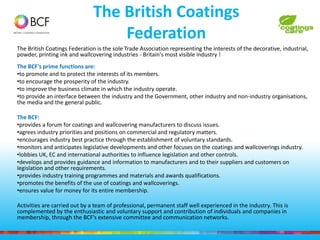 The British Coatings
Federation
The British Coatings Federation is the sole Trade Association representing the interests of the decorative, industrial,
powder, printing ink and wallcovering industries - Britain's most visible industry !
The BCF's prime functions are:
•to promote and to protect the interests of its members.
•to encourage the prosperity of the industry.
•to improve the business climate in which the industry operate.
•to provide an interface between the industry and the Government, other industry and non-industry organisations,
the media and the general public.
The BCF:
•provides a forum for coatings and wallcovering manufacturers to discuss issues.
•agrees industry priorities and positions on commercial and regulatory matters.
•encourages industry best practice through the establishment of voluntary standards.
•monitors and anticipates legislative developments and other focuses on the coatings and wallcoverings industry.
•lobbies UK, EC and international authorities to influence legislation and other controls.
•develops and provides guidance and information to manufacturers and to their suppliers and customers on
legislation and other requirements.
•provides industry training programmes and materials and awards qualifications.
•promotes the benefits of the use of coatings and wallcoverings.
•ensures value for money for its entire membership.
Activities are carried out by a team of professional, permanent staff well experienced in the industry. This is
complemented by the enthusiastic and voluntary support and contribution of individuals and companies in
membership, through the BCF’s extensive committee and communication networks.
 