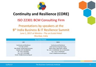 11/01/17 The Business Continuity Institute 1
Continuity and Resilience (CORE)
ISO 22301 BCM Consulting Firm
Presentations by speakers at the
5th India Business & IT Resilience Summit
June 1, 2017 at Meluha – The an Ecotel Hotel
Mumbai, India
Our Contact Details:
UAE INDIA
Continuity and Resilience
P. O. Box 127557
Abu Dhabi, United Arab Emirates
Mobile:+971 50 8460530
Tel: +971 2 8152831
Fax: +971 2 8152888
Email: info@coreconsulting.ae
Continuity and Resilience
Level 15,Eros Corporate Tower
Nehru Place ,New Delhi-110019
Tel: +91 11 41055534/ +91 11 41613033
Fax: ++91 11 41055535
Email: info@coreconsulting.ae
 