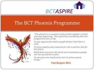 The BCT Phoenix Programme

       “The phoenix is a mystical creature that signifies re-birth
       and new beginnings. This epitomises everything that this
       programme aims to do.
       To give opportunity where people believe that there is
       none
       Turning negative past experiences into a positive tool for
       the future.
       Belief that even from the direst of circumstances people
       can rise up and be re-born.
       To not only exist and function but to achieve great
       things.”
                          Paul Burgum 2011
 