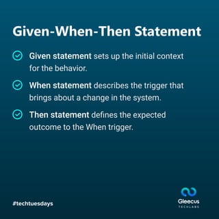 #techtuesdays
Given-When-Then Statement
Given statement sets up the initial context
for the behavior.
When statement describes the trigger that
brings about a change in the system.
Then statement deﬁnes the expected
outcome to the When trigger.
 