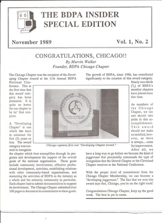 THE BDPA INSIDER
                          SPECIAL EDITION

  November 1989                                                                       Vol. 1, No.2

                      CONGRATULATIONS,                                CHICAGO!!
                                          By Marvin Walker
                                   Founder, BDPA Chicago Chapter

The Chicago Chapter was the recipient of the Devel-           The growth of BDP A, since 1986, has contributed
oping Chapter Award at the 11th Annual BDPA                   significantly to the creation of this award category.
National     Con-                                                                                  Nearly two-thirds
ference. This is                                                                                   C13) of BDPA's
the first time that                                                                                member chapters
this award cate-                                                                                   have joined since
gory has been                                                                                      that time.
presented.    It is
quite an honor                                                                                    As members      of
for our chapter to                                                                                the Chicago
be its' first reci-                                                                               Chapter, we can
pient.                                                                                            and should take
                                                                                                  pride in this ac-
A "Developing                                                                                     complishment.
Chapter" is one                                                                                   This      award
which lras been                                                                                   should not make
in existence for                                                                                  us satisfied, how-
five (5) years or                                                                                 ever, as there
less. The award                                                                                   is always .... fOom
category was cre-             Chicago captures first ever "Developing Chapter A ward. "           for improvement.
ated to recognize                                                                                 After     all, we
the chapter which best exemplifies through its pro-           have a long way to go before we become the kind of
grams and development the support of the overall              juggernaut that perennially commands the type of
goals of the national organization.       These goals         recognition that the Detroit Chapter or the Cleveland
include community involvement, effective profes-              Chapter receives at the National Conference.
sional development, activities, establishing relations
with other community-based        organizations, and          With the proper level of commitment from the
marketing the activities of BDP A to the industry as          Chicago Chapter Membership, we can become a
a whole and the minority community in particular.             "developing juggernaut." The fact that we won this
Each chapter had to submit documentation to support           award says that, Chicago, you're on the right track!
its involvement. The Chicago Chapter submitted over
100 pages to document its commitment to these goals.          Congratulations Chicago Chapter, keep up the good
                                                              work. The best is yet to come.
 