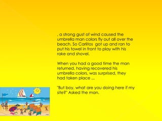 , a strong gust of wind caused the
umbrella man colors fly out all over the
beach. So Carlitos got up and ran to
put his towel in front to play with his
rake and shovel.

When you had a good time the man
returned, having recovered his
umbrella colors, was surprised, they
had taken place ...

"But boy, what are you doing here if my
site?" Asked the man.
 