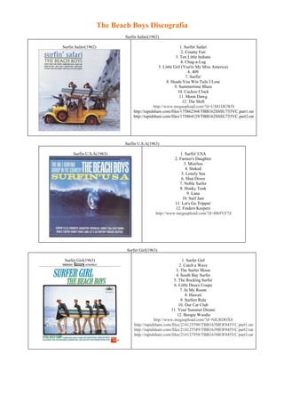 The Beach Boys Discografia
                              Surfin Safari(1962)

Surfin Safari(1962)                                            1. Surfin' Safari
                                                                2. County Fair
                                                            3. Ten Little Indians
                                                               4. Chug-a-Lug
                                                 5. Little Girl (You're My Miss America)
                                                                    6. 409
                                                                   7. Surfin'
                                                      8. Heads You Win Tails I Lose
                                                           9. Summertime Blues
                                                             10. Cuckoo Clock
                                                              11. Moon Dawg
                                                                 12. The Shift
                                              http://www.megaupload.com/?d=US81DGWD
                                  http://rapidshare.com/files/175862368/TBB162SSSU755VC.part1.rar
                                  http://rapidshare.com/files/175864129/TBB162SSSU755VC.part2.rar




                              Surfin U.S.A(1963)

      Surfin U.S.A(1963)                                    1. Surfin' USA
                                                         2. Farmer's Daughter
                                                               3. Misirlou
                                                                4. Stoked
                                                             5. Lonely Sea
                                                             6. Shut Down
                                                            7. Noble Surfer
                                                            8. Honky Tonk
                                                                 9. Lana
                                                              10. Surf Jam
                                                         11. Let's Go Trippin'
                                                          12. Finders Keepers
                                               http://www.megaupload.com/?d=I069YF7Z




                               Surfer Girl(1963)

 Surfer Girl(1963)                                              1. Surfer Girl
                                                              2. Catch a Wave
                                                            3. The Surfer Moon
                                                            4. South Bay Surfer
                                                          5. The Rocking Surfer
                                                           6. Little Deuce Coupe
                                                               7. In My Room
                                                                  8. Hawaii
                                                               9. Surfers Rule
                                                              10. Our Car Club
                                                        11. Your Summer Dream
                                                             12. Boogie Woodie
                                               http://www.megaupload.com/?d=NILRDOX8
                                   http://rapidshare.com/files/214125590/TBB163MOF845VC.part1.rar
                                   http://rapidshare.com/files/214125589/TBB163MOF845VC.part2.rar
                                   http://rapidshare.com/files/214127958/TBB163MOF845VC.part3.rar
 