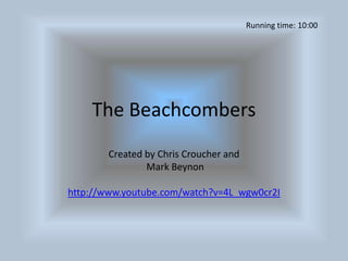 The Beachcombers Created by Chris Croucher and  Mark Beynon http://www.youtube.com/watch?v=4L_wgw0cr2I Running time: 10:00 