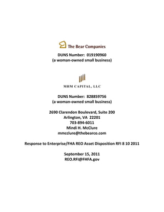 DUNS Number: 019190960
              (a woman-owned small business)




                 DUNS Number: 828859756
              (a woman-owned small business)

             2690 Clarendon Boulevard, Suite 200
                     Arlington, VA 22201
                         703-894-6011
                      Mindi H. McClure
                 mmcclure@thebearco.com

Response to Enterprise/FHA REO Asset Disposition RFI 8 10 2011

                     September 15, 2011
                     REO.RFI@FHFA.gov
 