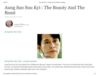 12/2/2017 Aung San Suu Kyi : The Beauty And The Beast | HubPages
https://hubpages.com/politics/Aung-San-Suu-Kyi-The-Beauty-and-the-Beast 1/14
Aung San Suu Kyi : The Beauty And The
Beast
Updated on October 31, 2016
Aung San Suu Kyi
Aung San Suu Kyi : unseen photos
Aung San Suu Kyi, the political icon of Myanmar (Burma), needs no introduction. This hub is not about the life of Aung San
Suu Kyi , but about her beautiful photos rarely seen by the public. You would have noticed that each photo of hers even at her
present age, exudes a beautiful regal aura in her character.
Justin Choo more
Contact Author
 