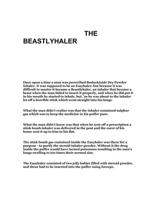 THE
BEASTLYHALER
Once upon a time a man was prescribed Buduckinide Dry Powder
inhaler. It was supposed to be an Easyhaler, but because it was
difficult to master it became a Beastlyhaler, an inhaler that became a
beast when the man failed to insert it properly, and when he did put it
in his mouth he started to inhale, but, 'as he was about to the inhaler
let off a horrible stink which went straight into his lungs.
What the man didn't realise was that the inhaler contained sulphur
gas which was to keep the medicine in his puffer pure.
What the man didn't know was that when he sent off a prescription a
stink bomb inhaler was delivered in the post and the carer of his
home sent it up to him in his flat.
The stink bomb gas contained inside the Easyhaler was there for a
purpose - to purify the steroid inhaler powder. Without it the drug
inside the puffer would have turned poisonous resulting in the man's
lungs swelling to ten times their normal size.
The Easyhaler consisted of two jelly babies filled with steroid powder,
and these had to be inserted into the puffer using forceps.
 
