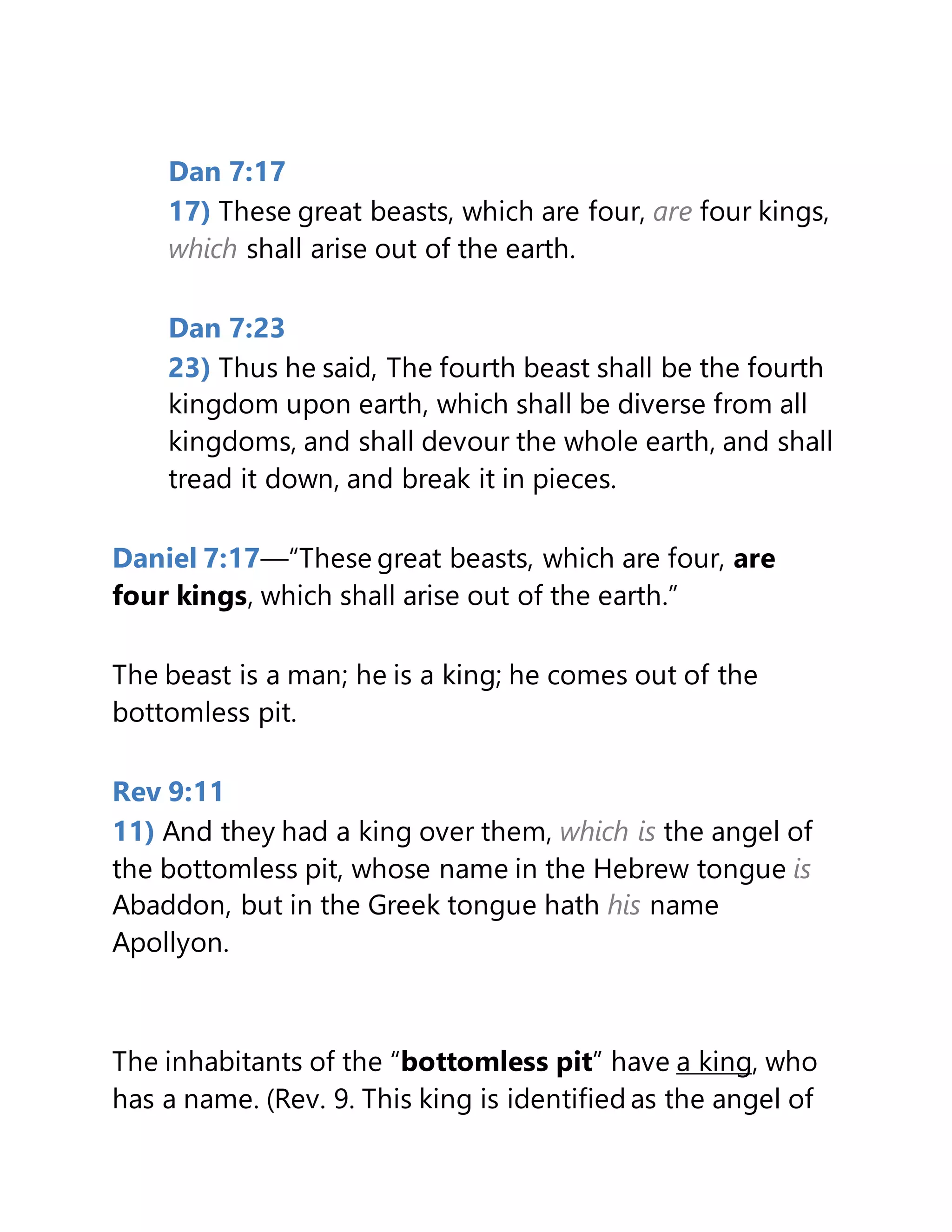 Dan 7:17
17) These great beasts, which are four, are four kings,
which shall arise out of the earth.
Dan 7:23
23) Thus he said, The fourth beast shall be the fourth
kingdom upon earth, which shall be diverse from all
kingdoms, and shall devour the whole earth, and shall
tread it down, and break it in pieces.
Daniel 7:17—“These great beasts, which are four, are
four kings, which shall arise out of the earth.”
The beast is a man; he is a king; he comes out of the
bottomless pit.
Rev 9:11
11) And they had a king over them, which is the angel of
the bottomless pit, whose name in the Hebrew tongue is
Abaddon, but in the Greek tongue hath his name
Apollyon.
The inhabitants of the “bottomless pit” have a king, who
has a name. (Rev. 9. This king is identified as the angel of
 