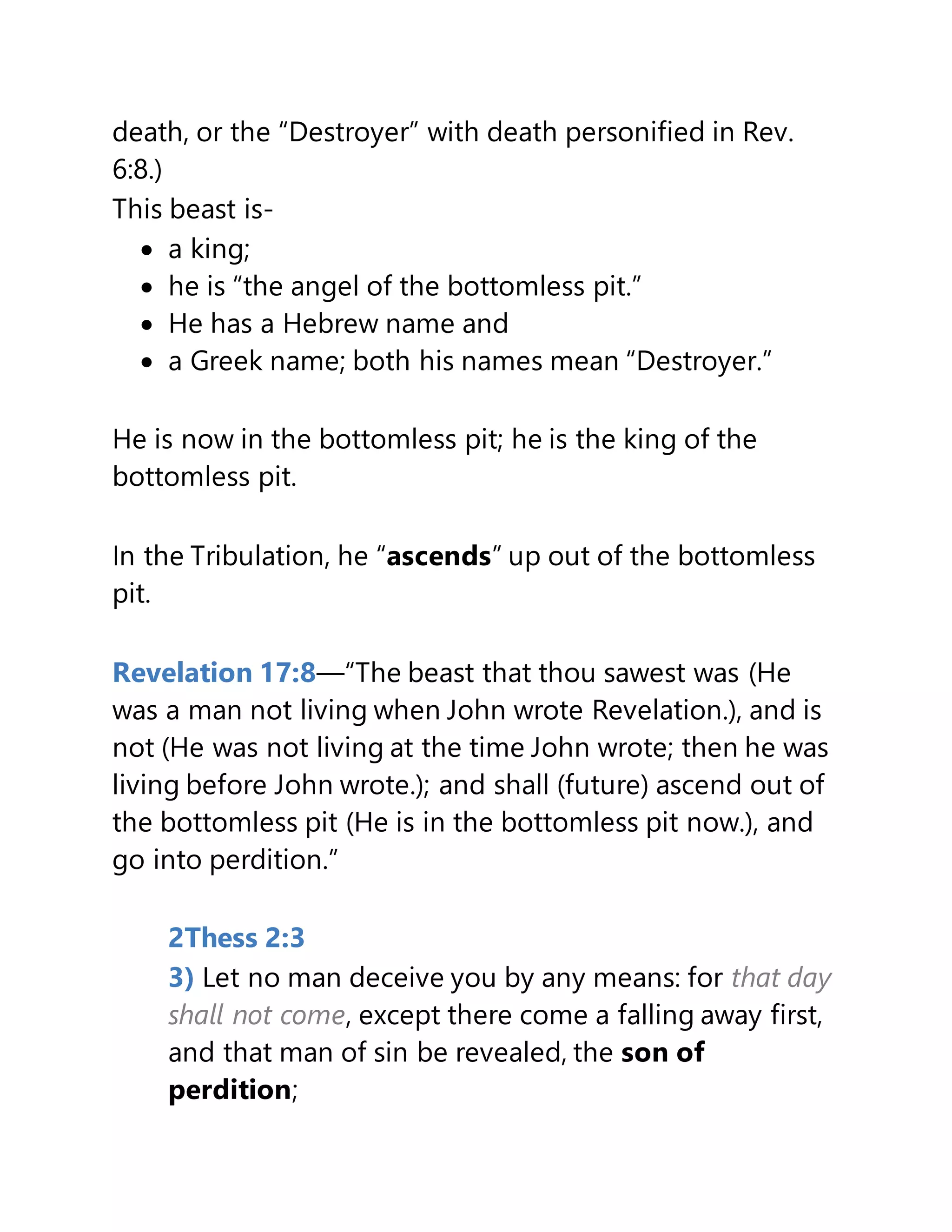 death, or the “Destroyer” with death personified in Rev.
6:8.)
This beast is-
 a king;
 he is “the angel of the bottomless pit.”
 He has a Hebrew name and
 a Greek name; both his names mean “Destroyer.”
He is now in the bottomless pit; he is the king of the
bottomless pit.
In the Tribulation, he “ascends” up out of the bottomless
pit.
Revelation 17:8—“The beast that thou sawest was (He
was a man not living when John wrote Revelation.), and is
not (He was not living at the time John wrote; then he was
living before John wrote.); and shall (future) ascend out of
the bottomless pit (He is in the bottomless pit now.), and
go into perdition.”
2Thess 2:3
3) Let no man deceive you by any means: for that day
shall not come, except there come a falling away first,
and that man of sin be revealed, the son of
perdition;
 