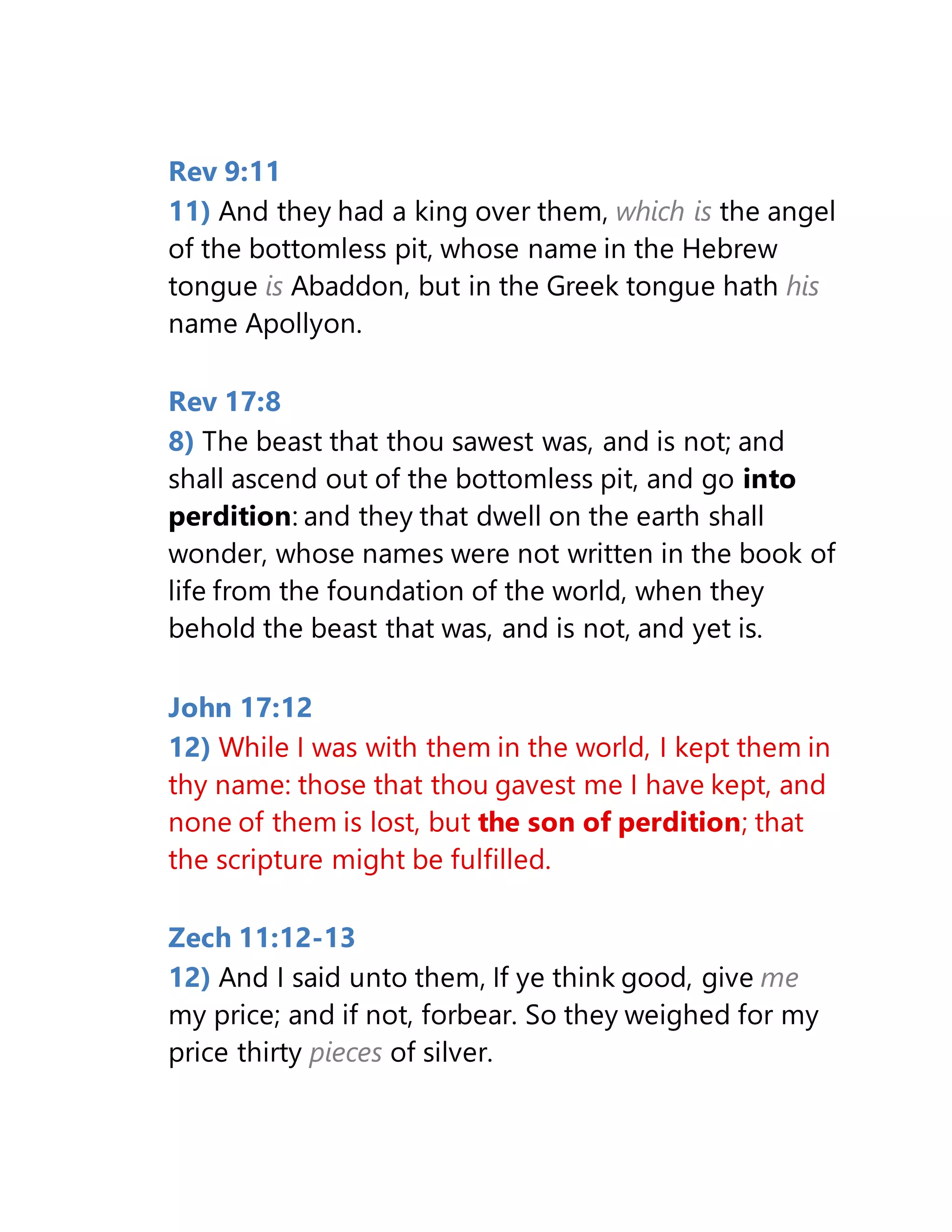 Rev 9:11
11) And they had a king over them, which is the angel
of the bottomless pit, whose name in the Hebrew
tongue is Abaddon, but in the Greek tongue hath his
name Apollyon.
Rev 17:8
8) The beast that thou sawest was, and is not; and
shall ascend out of the bottomless pit, and go into
perdition: and they that dwell on the earth shall
wonder, whose names were not written in the book of
life from the foundation of the world, when they
behold the beast that was, and is not, and yet is.
John 17:12
12) While I was with them in the world, I kept them in
thy name: those that thou gavest me I have kept, and
none of them is lost, but the son of perdition; that
the scripture might be fulfilled.
Zech 11:12-13
12) And I said unto them, If ye think good, give me
my price; and if not, forbear. So they weighed for my
price thirty pieces of silver.
 