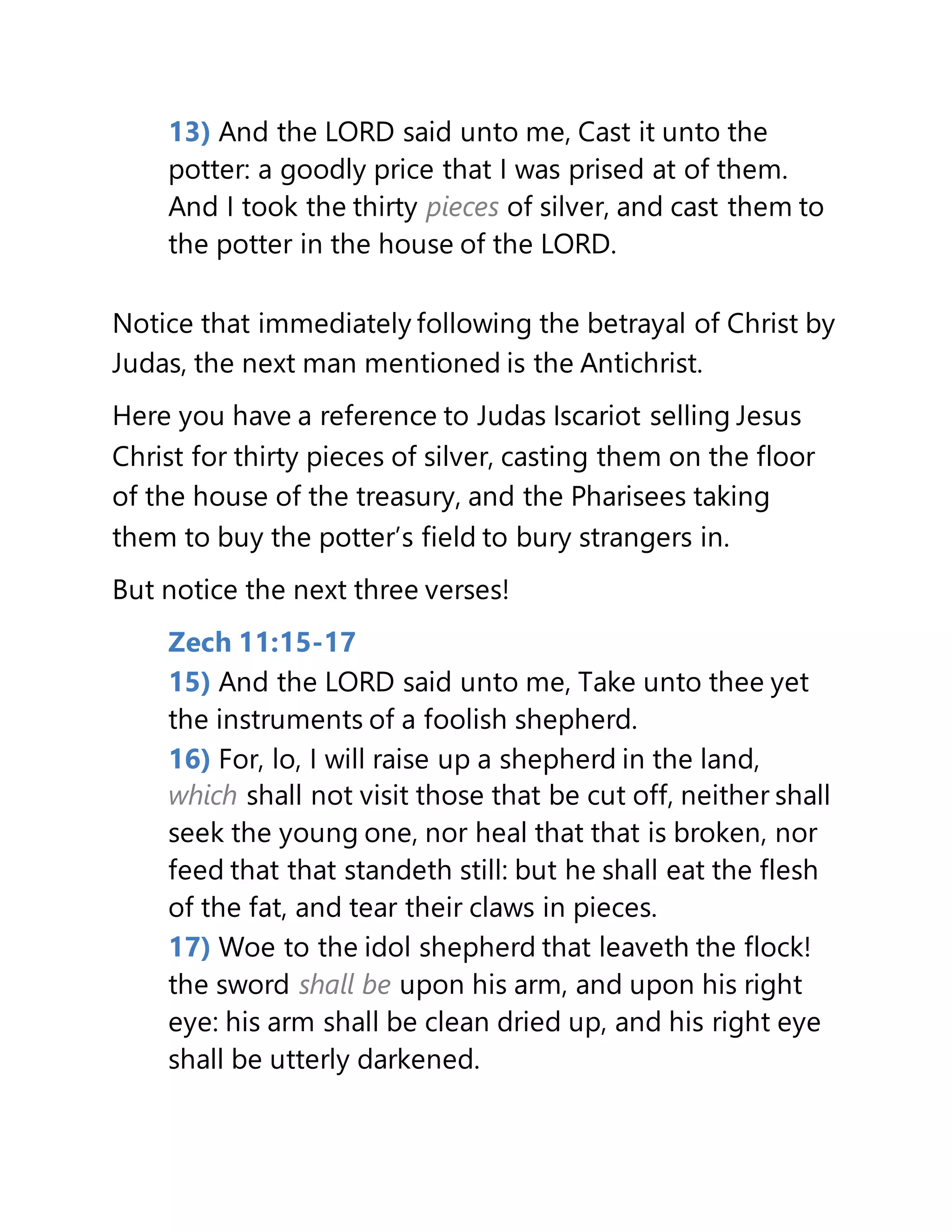 13) And the LORD said unto me, Cast it unto the
potter: a goodly price that I was prised at of them.
And I took the thirty pieces of silver, and cast them to
the potter in the house of the LORD.
Notice that immediately following the betrayal of Christ by
Judas, the next man mentioned is the Antichrist.
Here you have a reference to Judas Iscariot selling Jesus
Christ for thirty pieces of silver, casting them on the floor
of the house of the treasury, and the Pharisees taking
them to buy the potter’s field to bury strangers in.
But notice the next three verses!
Zech 11:15-17
15) And the LORD said unto me, Take unto thee yet
the instruments of a foolish shepherd.
16) For, lo, I will raise up a shepherd in the land,
which shall not visit those that be cut off, neither shall
seek the young one, nor heal that that is broken, nor
feed that that standeth still: but he shall eat the flesh
of the fat, and tear their claws in pieces.
17) Woe to the idol shepherd that leaveth the flock!
the sword shall be upon his arm, and upon his right
eye: his arm shall be clean dried up, and his right eye
shall be utterly darkened.
 
