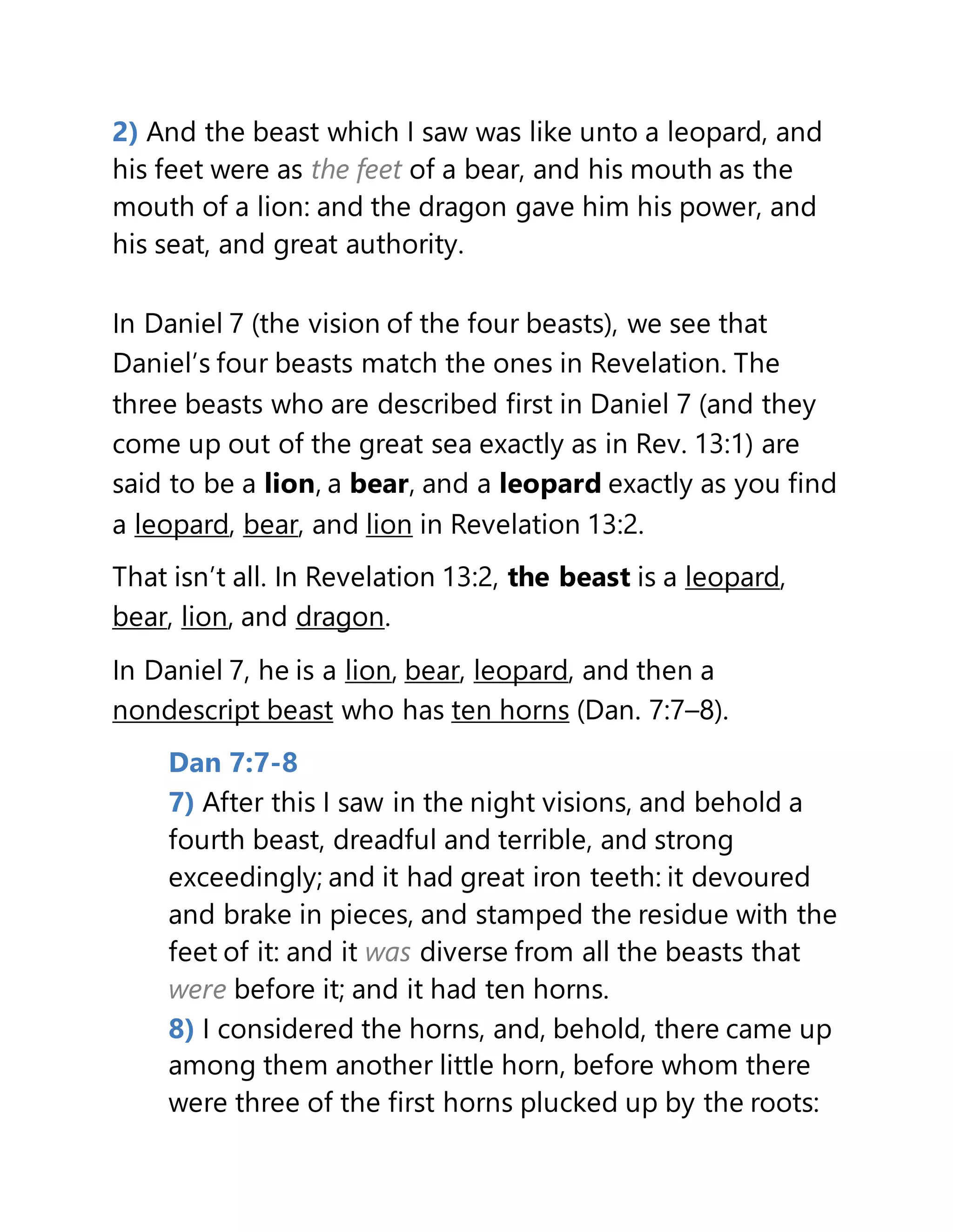 2) And the beast which I saw was like unto a leopard, and
his feet were as the feet of a bear, and his mouth as the
mouth of a lion: and the dragon gave him his power, and
his seat, and great authority.
In Daniel 7 (the vision of the four beasts), we see that
Daniel’s four beasts match the ones in Revelation. The
three beasts who are described first in Daniel 7 (and they
come up out of the great sea exactly as in Rev. 13:1) are
said to be a lion, a bear, and a leopard exactly as you find
a leopard, bear, and lion in Revelation 13:2.
That isn’t all. In Revelation 13:2, the beast is a leopard,
bear, lion, and dragon.
In Daniel 7, he is a lion, bear, leopard, and then a
nondescript beast who has ten horns (Dan. 7:7–8).
Dan 7:7-8
7) After this I saw in the night visions, and behold a
fourth beast, dreadful and terrible, and strong
exceedingly; and it had great iron teeth: it devoured
and brake in pieces, and stamped the residue with the
feet of it: and it was diverse from all the beasts that
were before it; and it had ten horns.
8) I considered the horns, and, behold, there came up
among them another little horn, before whom there
were three of the first horns plucked up by the roots:
 