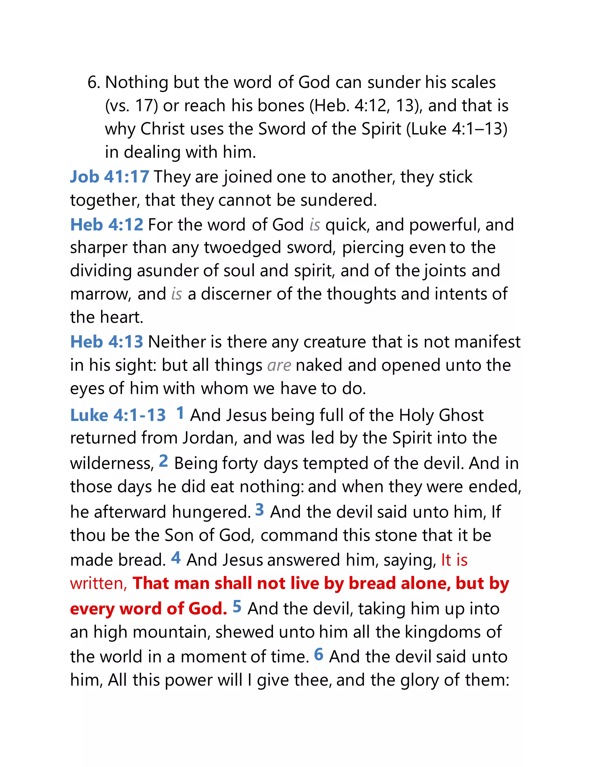 6. Nothing but the word of God can sunder his scales
(vs. 17) or reach his bones (Heb. 4:12, 13), and that is
why Christ uses the Sword of the Spirit (Luke 4:1–13)
in dealing with him.
Job 41:17 They are joined one to another, they stick
together, that they cannot be sundered.
Heb 4:12 For the word of God is quick, and powerful, and
sharper than any twoedged sword, piercing even to the
dividing asunder of soul and spirit, and of the joints and
marrow, and is a discerner of the thoughts and intents of
the heart.
Heb 4:13 Neither is there any creature that is not manifest
in his sight: but all things are naked and opened unto the
eyes of him with whom we have to do.
Luke 4:1-13 1 And Jesus being full of the Holy Ghost
returned from Jordan, and was led by the Spirit into the
wilderness, 2 Being forty days tempted of the devil. And in
those days he did eat nothing: and when they were ended,
he afterward hungered. 3 And the devil said unto him, If
thou be the Son of God, command this stone that it be
made bread. 4 And Jesus answered him, saying, It is
written, That man shall not live by bread alone, but by
every word of God. 5 And the devil, taking him up into
an high mountain, shewed unto him all the kingdoms of
the world in a moment of time. 6 And the devil said unto
him, All this power will I give thee, and the glory of them:
 