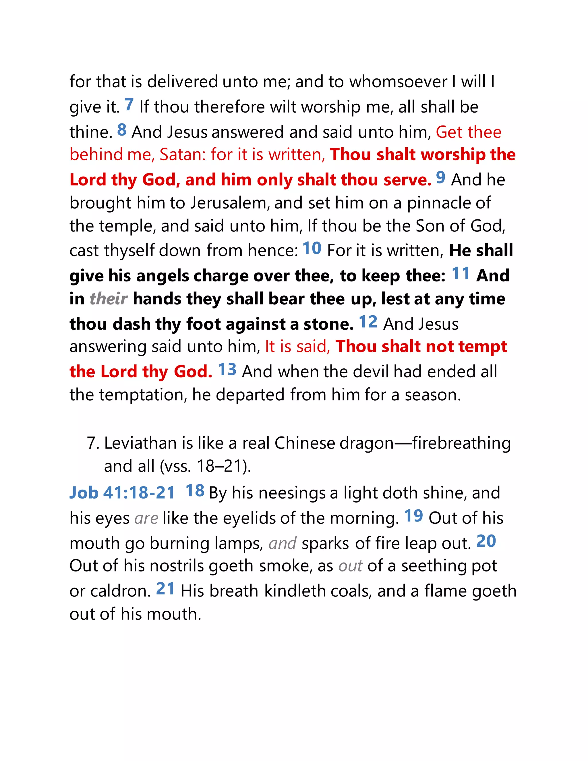 for that is delivered unto me; and to whomsoever I will I
give it. 7 If thou therefore wilt worship me, all shall be
thine. 8 And Jesus answered and said unto him, Get thee
behind me, Satan: for it is written, Thou shalt worship the
Lord thy God, and him only shalt thou serve. 9 And he
brought him to Jerusalem, and set him on a pinnacle of
the temple, and said unto him, If thou be the Son of God,
cast thyself down from hence: 10 For it is written, He shall
give his angels charge over thee, to keep thee: 11 And
in their hands they shall bear thee up, lest at any time
thou dash thy foot against a stone. 12 And Jesus
answering said unto him, It is said, Thou shalt not tempt
the Lord thy God. 13 And when the devil had ended all
the temptation, he departed from him for a season.
7. Leviathan is like a real Chinese dragon—firebreathing
and all (vss. 18–21).
Job 41:18-21 18 By his neesings a light doth shine, and
his eyes are like the eyelids of the morning. 19 Out of his
mouth go burning lamps, and sparks of fire leap out. 20
Out of his nostrils goeth smoke, as out of a seething pot
or caldron. 21 His breath kindleth coals, and a flame goeth
out of his mouth.
 
