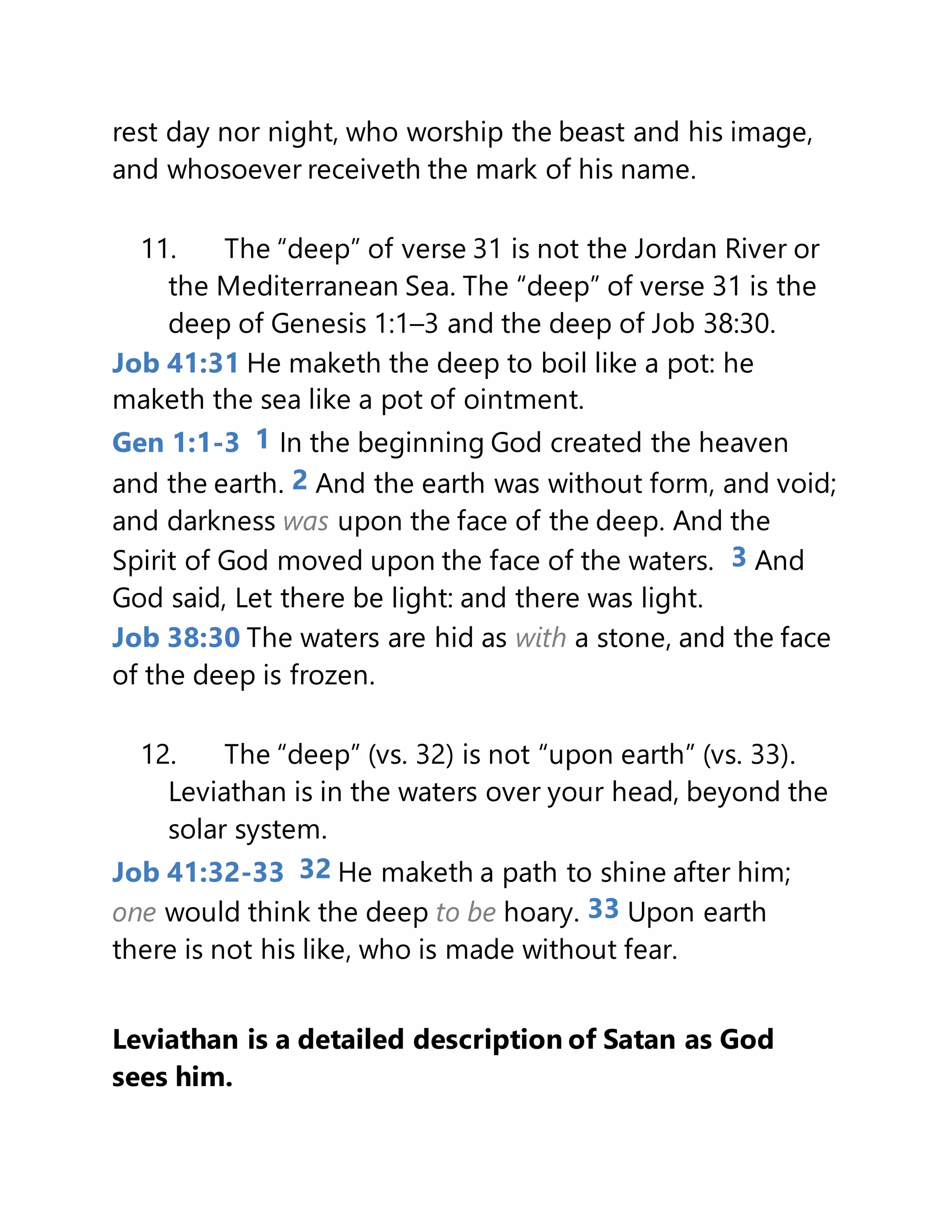 rest day nor night, who worship the beast and his image,
and whosoever receiveth the mark of his name.
11. The “deep” of verse 31 is not the Jordan River or
the Mediterranean Sea. The “deep” of verse 31 is the
deep of Genesis 1:1–3 and the deep of Job 38:30.
Job 41:31 He maketh the deep to boil like a pot: he
maketh the sea like a pot of ointment.
Gen 1:1-3 1 In the beginning God created the heaven
and the earth. 2 And the earth was without form, and void;
and darkness was upon the face of the deep. And the
Spirit of God moved upon the face of the waters. 3 And
God said, Let there be light: and there was light.
Job 38:30 The waters are hid as with a stone, and the face
of the deep is frozen.
12. The “deep” (vs. 32) is not “upon earth” (vs. 33).
Leviathan is in the waters over your head, beyond the
solar system.
Job 41:32-33 32 He maketh a path to shine after him;
one would think the deep to be hoary. 33 Upon earth
there is not his like, who is made without fear.
Leviathan is a detailed description of Satan as God
sees him.
 