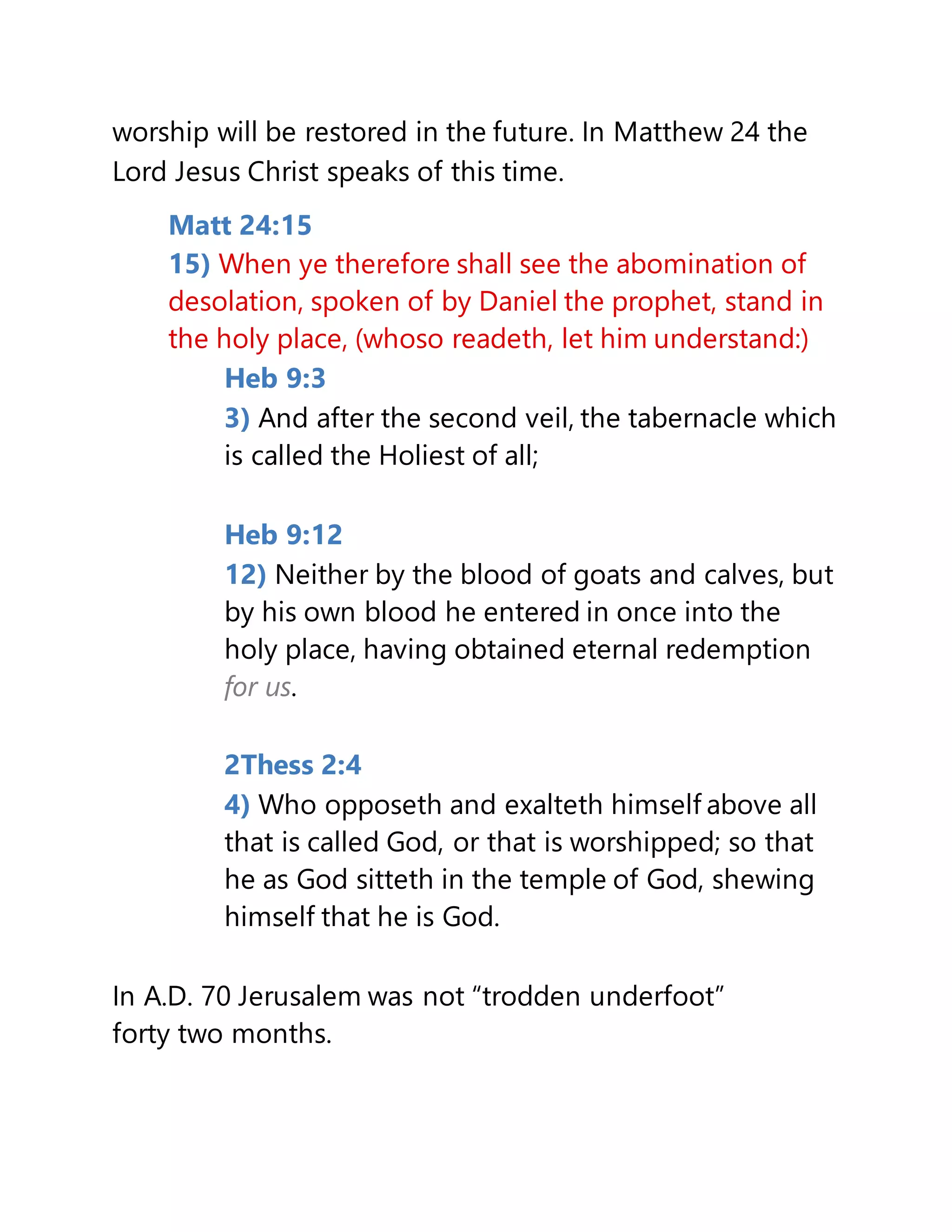 worship will be restored in the future. In Matthew 24 the
Lord Jesus Christ speaks of this time.
Matt 24:15
15) When ye therefore shall see the abomination of
desolation, spoken of by Daniel the prophet, stand in
the holy place, (whoso readeth, let him understand:)
Heb 9:3
3) And after the second veil, the tabernacle which
is called the Holiest of all;
Heb 9:12
12) Neither by the blood of goats and calves, but
by his own blood he entered in once into the
holy place, having obtained eternal redemption
for us.
2Thess 2:4
4) Who opposeth and exalteth himself above all
that is called God, or that is worshipped; so that
he as God sitteth in the temple of God, shewing
himself that he is God.
In A.D. 70 Jerusalem was not “trodden underfoot”
forty two months.
 