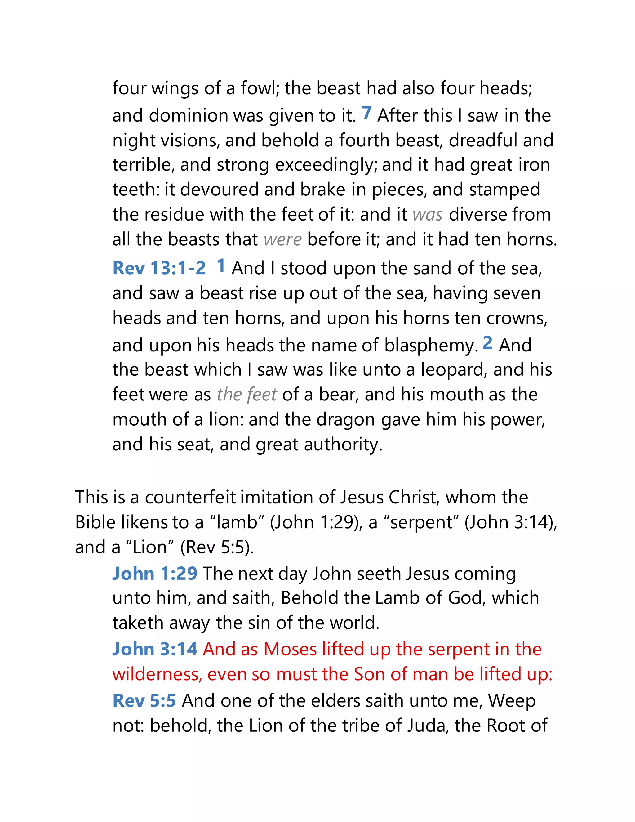four wings of a fowl; the beast had also four heads;
and dominion was given to it. 7 After this I saw in the
night visions, and behold a fourth beast, dreadful and
terrible, and strong exceedingly; and it had great iron
teeth: it devoured and brake in pieces, and stamped
the residue with the feet of it: and it was diverse from
all the beasts that were before it; and it had ten horns.
Rev 13:1-2 1 And I stood upon the sand of the sea,
and saw a beast rise up out of the sea, having seven
heads and ten horns, and upon his horns ten crowns,
and upon his heads the name of blasphemy. 2 And
the beast which I saw was like unto a leopard, and his
feet were as the feet of a bear, and his mouth as the
mouth of a lion: and the dragon gave him his power,
and his seat, and great authority.
This is a counterfeit imitation of Jesus Christ, whom the
Bible likens to a “lamb” (John 1:29), a “serpent” (John 3:14),
and a “Lion” (Rev 5:5).
John 1:29 The next day John seeth Jesus coming
unto him, and saith, Behold the Lamb of God, which
taketh away the sin of the world.
John 3:14 And as Moses lifted up the serpent in the
wilderness, even so must the Son of man be lifted up:
Rev 5:5 And one of the elders saith unto me, Weep
not: behold, the Lion of the tribe of Juda, the Root of
 