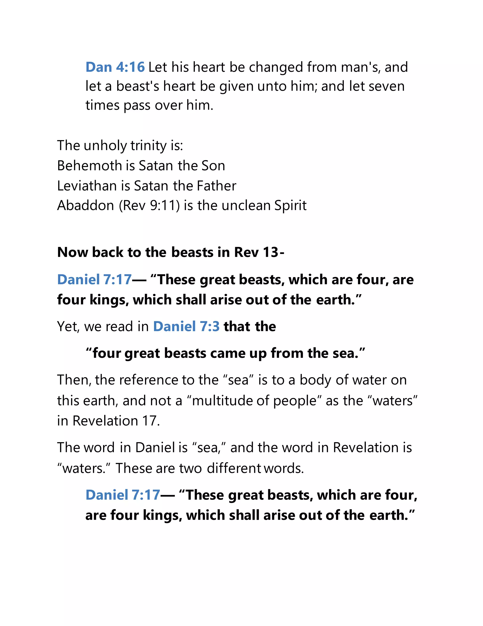 Dan 4:16 Let his heart be changed from man's, and
let a beast's heart be given unto him; and let seven
times pass over him.
The unholy trinity is:
Behemoth is Satan the Son
Leviathan is Satan the Father
Abaddon (Rev 9:11) is the unclean Spirit
Now back to the beasts in Rev 13-
Daniel 7:17— “These great beasts, which are four, are
four kings, which shall arise out of the earth.”
Yet, we read in Daniel 7:3 that the
“four great beasts came up from the sea.”
Then, the reference to the “sea” is to a body of water on
this earth, and not a “multitude of people” as the “waters”
in Revelation 17.
The word in Daniel is “sea,” and the word in Revelation is
“waters.” These are two different words.
Daniel 7:17— “These great beasts, which are four,
are four kings, which shall arise out of the earth.”
 