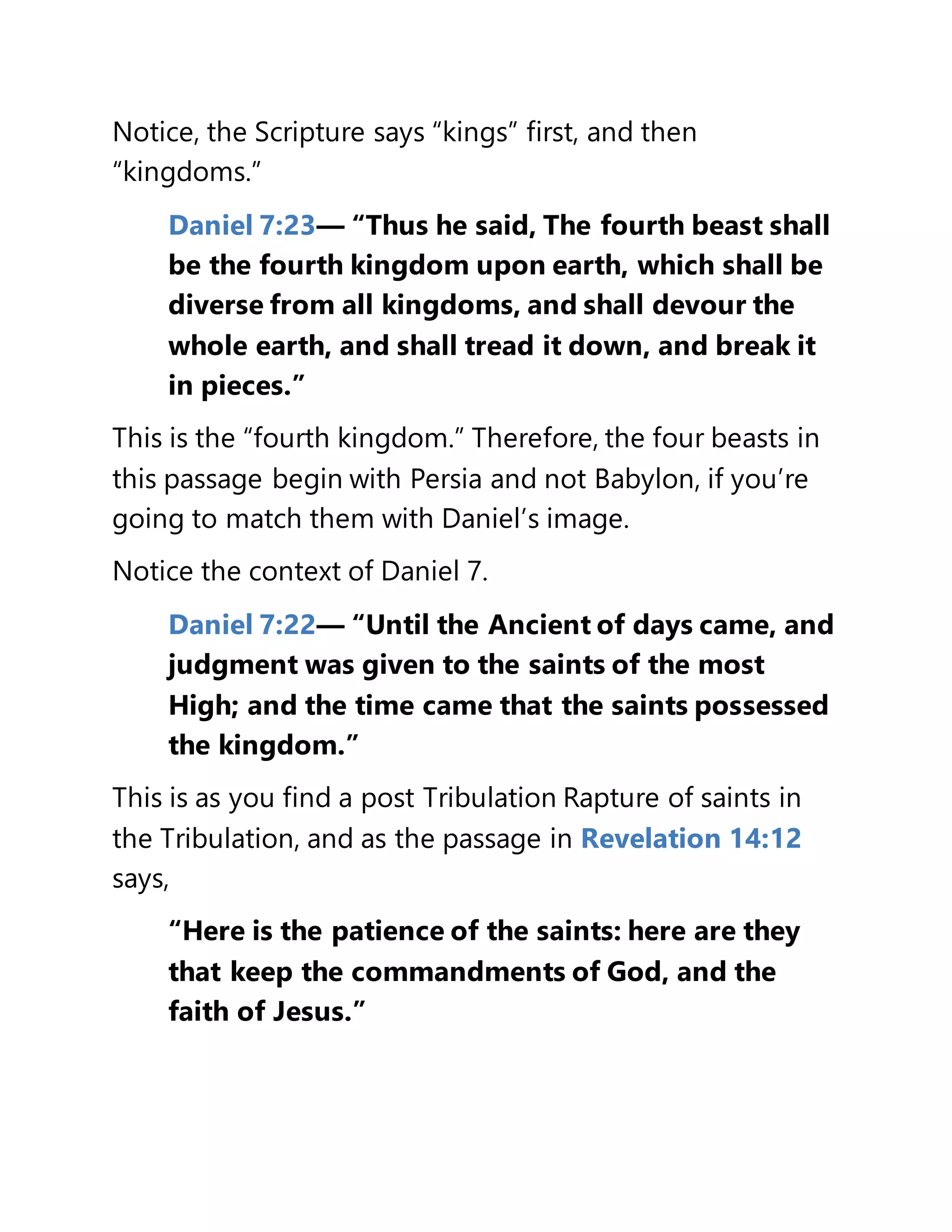 Notice, the Scripture says “kings” first, and then
“kingdoms.”
Daniel 7:23— “Thus he said, The fourth beast shall
be the fourth kingdom upon earth, which shall be
diverse from all kingdoms, and shall devour the
whole earth, and shall tread it down, and break it
in pieces.”
This is the “fourth kingdom.” Therefore, the four beasts in
this passage begin with Persia and not Babylon, if you’re
going to match them with Daniel’s image.
Notice the context of Daniel 7.
Daniel 7:22— “Until the Ancient of days came, and
judgment was given to the saints of the most
High; and the time came that the saints possessed
the kingdom.”
This is as you find a post Tribulation Rapture of saints in
the Tribulation, and as the passage in Revelation 14:12
says,
“Here is the patience of the saints: here are they
that keep the commandments of God, and the
faith of Jesus.”
 