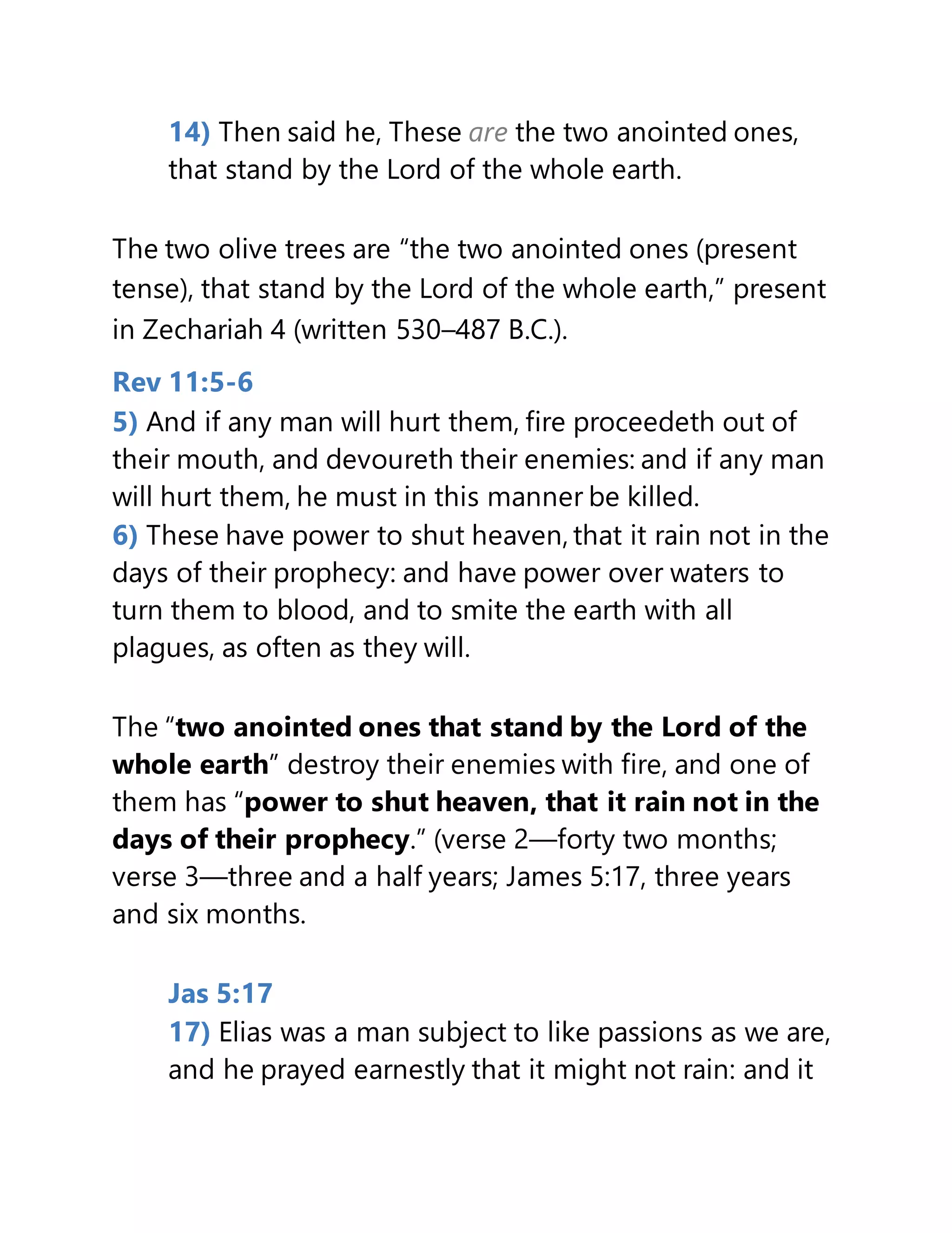 14) Then said he, These are the two anointed ones,
that stand by the Lord of the whole earth.
The two olive trees are “the two anointed ones (present
tense), that stand by the Lord of the whole earth,” present
in Zechariah 4 (written 530–487 B.C.).
Rev 11:5-6
5) And if any man will hurt them, fire proceedeth out of
their mouth, and devoureth their enemies: and if any man
will hurt them, he must in this manner be killed.
6) These have power to shut heaven, that it rain not in the
days of their prophecy: and have power over waters to
turn them to blood, and to smite the earth with all
plagues, as often as they will.
The “two anointed ones that stand by the Lord of the
whole earth” destroy their enemies with fire, and one of
them has “power to shut heaven, that it rain not in the
days of their prophecy.” (verse 2—forty two months;
verse 3—three and a half years; James 5:17, three years
and six months.
Jas 5:17
17) Elias was a man subject to like passions as we are,
and he prayed earnestly that it might not rain: and it
 