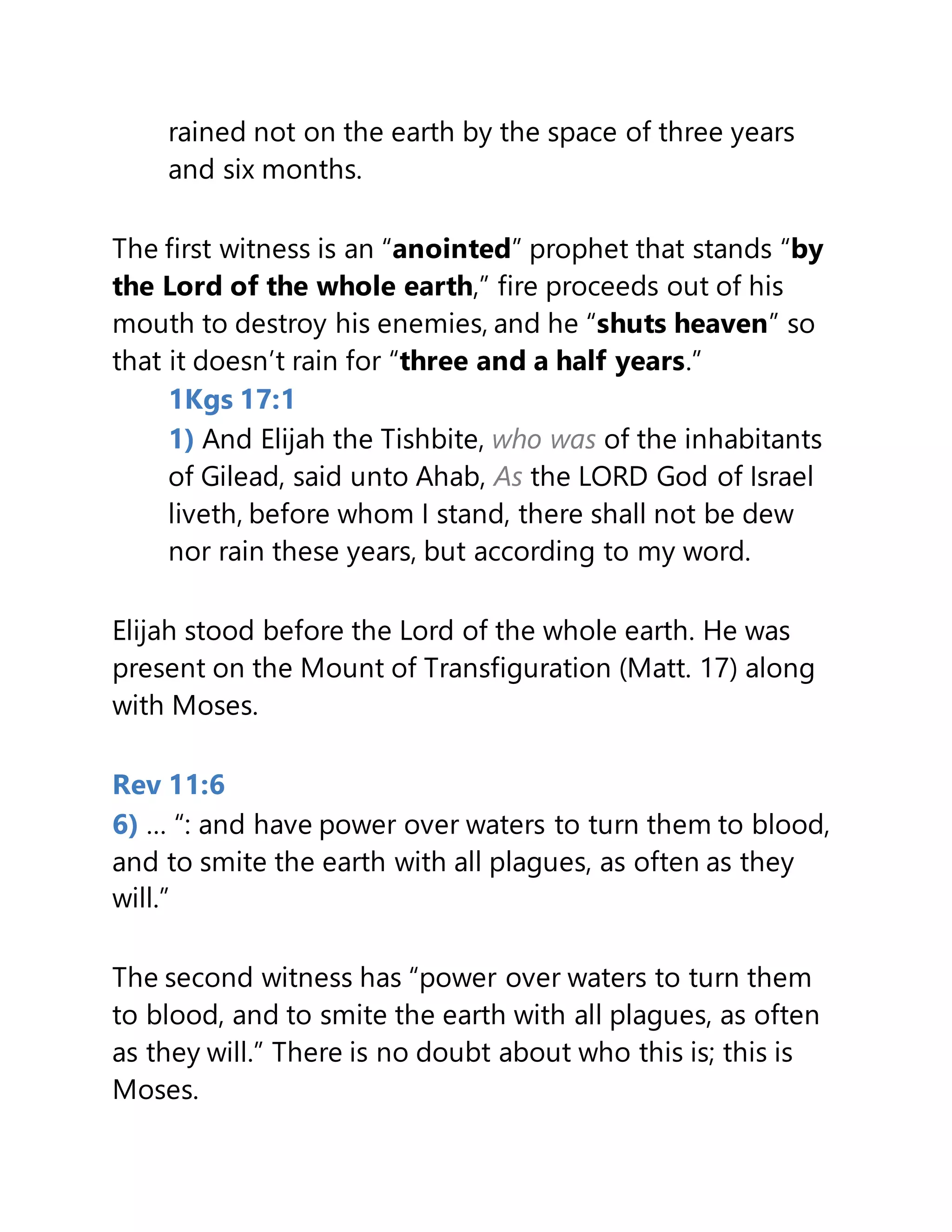 rained not on the earth by the space of three years
and six months.
The first witness is an “anointed” prophet that stands “by
the Lord of the whole earth,” fire proceeds out of his
mouth to destroy his enemies, and he “shuts heaven” so
that it doesn’t rain for “three and a half years.”
1Kgs 17:1
1) And Elijah the Tishbite, who was of the inhabitants
of Gilead, said unto Ahab, As the LORD God of Israel
liveth, before whom I stand, there shall not be dew
nor rain these years, but according to my word.
Elijah stood before the Lord of the whole earth. He was
present on the Mount of Transfiguration (Matt. 17) along
with Moses.
Rev 11:6
6) … “: and have power over waters to turn them to blood,
and to smite the earth with all plagues, as often as they
will.”
The second witness has “power over waters to turn them
to blood, and to smite the earth with all plagues, as often
as they will.” There is no doubt about who this is; this is
Moses.
 