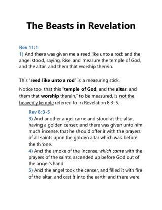 The Beasts in Revelation
Rev 11:1
1) And there was given me a reed like unto a rod: and the
angel stood, saying, Rise, and measure the temple of God,
and the altar, and them that worship therein.
This “reed like unto a rod” is a measuring stick.
Notice too, that this “temple of God, and the altar, and
them that worship therein,” to be measured, is not the
heavenly temple referred to in Revelation 8:3–5.
Rev 8:3-5
3) And another angel came and stood at the altar,
having a golden censer; and there was given unto him
much incense, that he should offer it with the prayers
of all saints upon the golden altar which was before
the throne.
4) And the smoke of the incense, which came with the
prayers of the saints, ascended up before God out of
the angel's hand.
5) And the angel took the censer, and filled it with fire
of the altar, and cast it into the earth: and there were
 