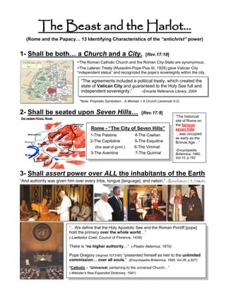 The Beast and the Harlot…
   (Rome and the Papacy… 13 Identifying Characteristics of the “antichrist” power)


1- Shall be both… a Church and a City.                                    [Rev.17:18]
                               ~The Roman Catholic Church and the Roman City-State are synonymous.
                               ~The Lateran Treaty (Mussolini-Pope Pius XI, 1929) gave Vatican City
                               “independent status” and recognized the pope’s sovereignty within the city.

                                 “The agreements included a political treaty, which created the
                                 state of Vatican City and guaranteed to the Holy See full and
                                 independent sovereignty.”     –Encarta Reference Library, 2004

                                *Note: Prophetic Symbolism…A Woman = A Church (Jeremiah 6:2)


2- Shall be seated upon Seven Hills…                                   [Rev.17:9]
                                                                                         “The historical
                                                                                         site of Rome on
                                                                                         the famous
                                       Rome - “The City of Seven Hills”                  seven hills
                                       1-The Palatine              4-The Caelian         …was occupied
                                                                                         as early as the
                                       2-The Capitoline            5-The Esquiline       Bronze Age…”
                                          (the seat of gvmt.)      6-The Viminal
                                                                                         -Encyclopedia
                                       3-The Aventine              7-The Quirinal        Britannica, 1990,
                                                                                         Vol.10, p.162




3- Shall assert power over ALL the inhabitants of the Earth
“And authority was given him over every tribe, tongue [language], and nation.” –Revelation 13:7(NKJV)




                          “…We define that the Holy Apostolic See and the Roman Pontiff [pope]
                          hold the primacy over the whole world…”
                          (-Laetentur Coeli, Council of Florence, 1439)

                          There is “no higher authority…” (-Pastor Aeternus, 1870)

                          Pope Gregory (reigned 1073-85) “presented himself as heir to the unlimited
                          commission… over all souls.” (Encyclopedia Britannica, 1990, Vol.26, p.927)
                          *Catholic – “Universal; pertaining to the universal Church…”
                          (-Webster’s New Expanded Dictionary, 1991)
 