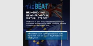 © Ipsos | Doc Name | Month Year | Version # | Public | Internal/Client Use Only | Strictly Confidential
BRINGING YOU
NEWS FROM OUR
VIRTUAL STREET
The Beat is an Ipsos always on community of engaged
consumers, representative of the UK population, for rapid
understanding of consumer views.
In this edition, we will explore people’s views on the
Brexit vote 5 years on, and how they feel about the
vote they made
 