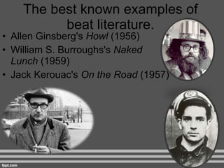 The best known examples of beat literature. Allen Ginsberg's  Howl  (1956) William S. Burroughs's  Naked Lunch  (1959) Jack Kerouac's  On the Road  (1957) 